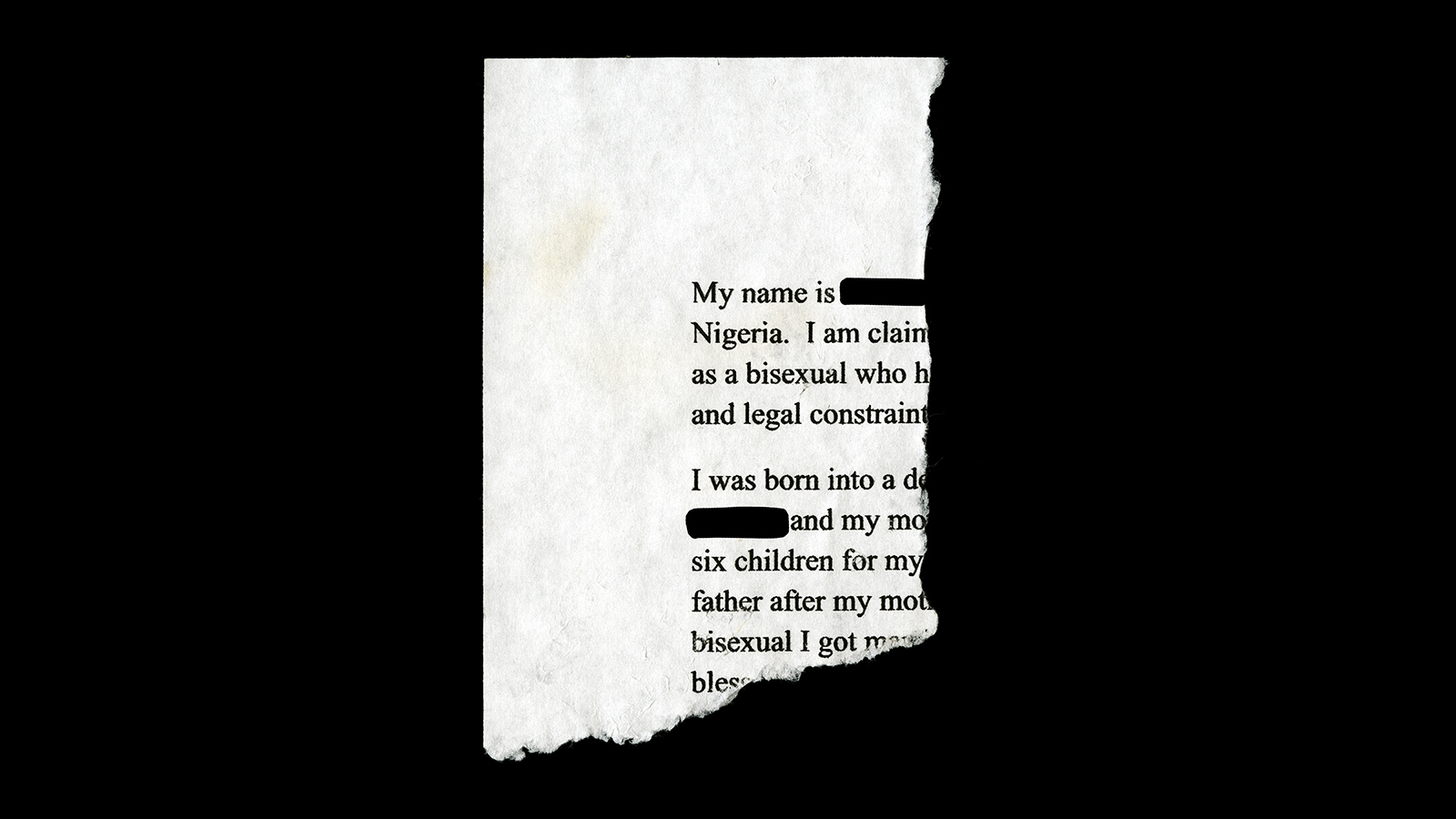 A photograph of the torn off corner of a document that says &quot;My name is Nigeria. I am claim as a bisexual who h and legal constrain I was born into a de and my mo six children for my father after my mot bisexual I got noc bless.&quot; Words are both cut off by the tear, and redacted with black lines.