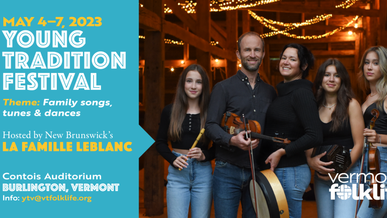 May 4-7, 2023 YOUNG TRADITION FESTIVAL Theme: Family songs, tunes & dances Hosted by New Brunswick's LA FAMILLE LEBLANC Contois Auditorium BURLINGTON, VERMONT Info: ytv@vtfolklife.org next to a picture of five people standing together, all wearing blue jeans and black tops. Three are young women, one holding a flute, one a fiddle, and one a concertina. Two are middle aged adults, one a man and one a woman the man holds a fiddle and the woman holds a banjo.