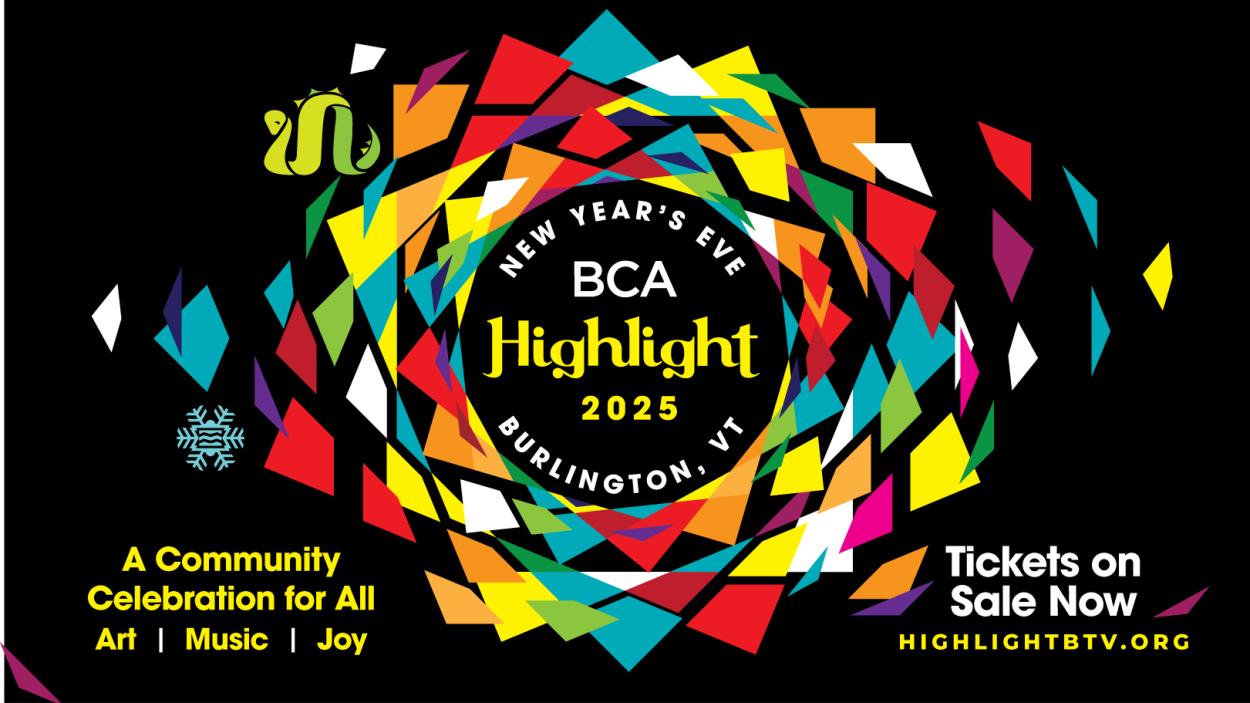 Black banner with multiple colorful shapes that surround the words &quot;New Year's Eve BCA Highlight 2025 Burlington, VT&quot; Text at the bottom of the banner reads &quot;A Community Celebration for All. Art. Music. Joy.&quot; and &quot;Tickets on Sale Now. HighlightBTV.org&quot;